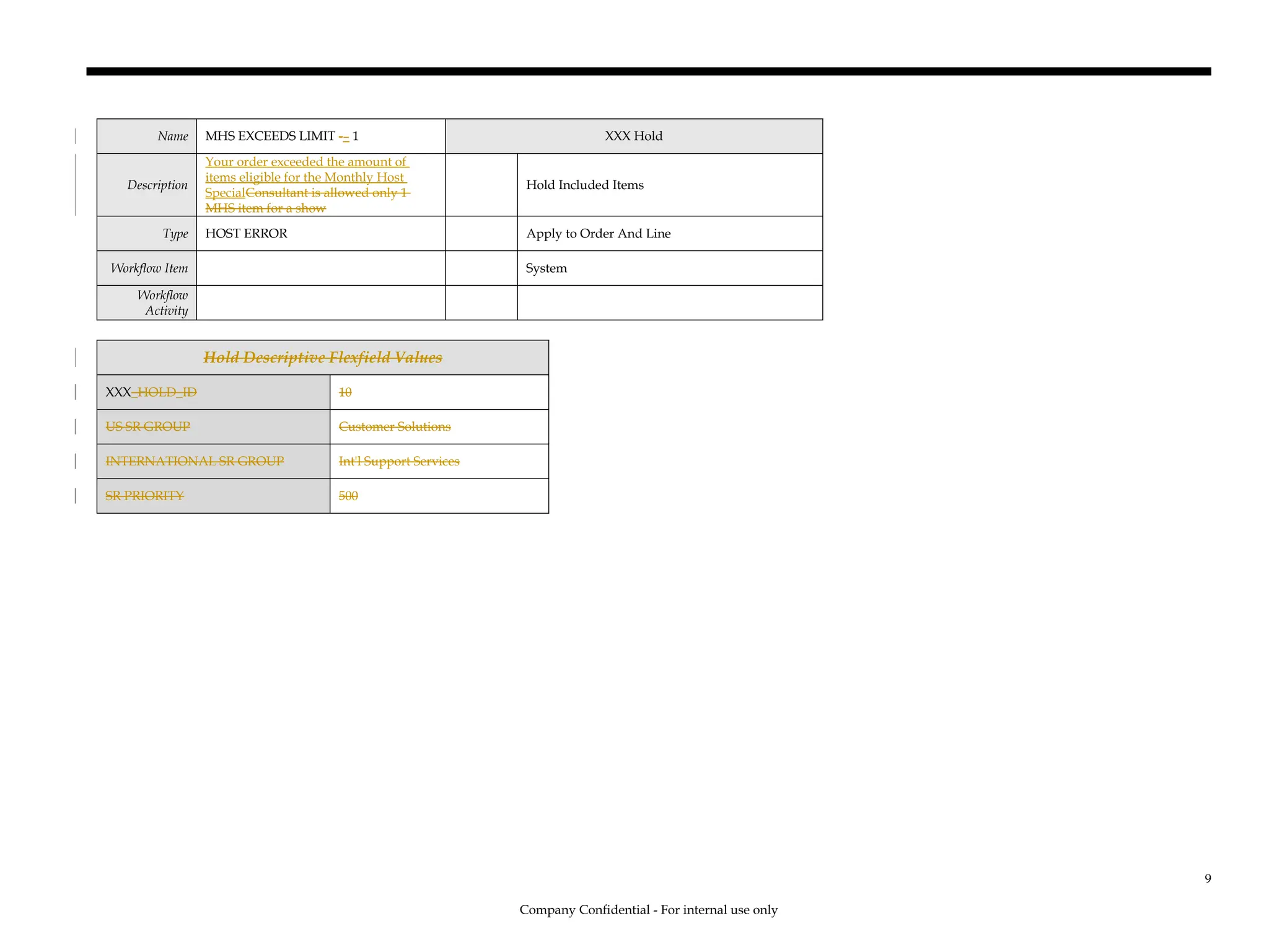 Name MHS EXCEEDS LIMIT -– 1 XXX Hold
Description
Your order exceeded the amount of
items eligible for the Monthly Host
SpecialConsultant is allowed only 1
MHS item for a show
Hold Included Items
Type HOST ERROR Apply to Order And Line
Workflow Item System
Workflow
Activity
Hold Descriptive Flexfield Values
XXX_HOLD_ID 10
US SR GROUP Customer Solutions
INTERNATIONAL SR GROUP Int'l Support Services
SR PRIORITY 500
Company Confidential - For internal use only
9
 