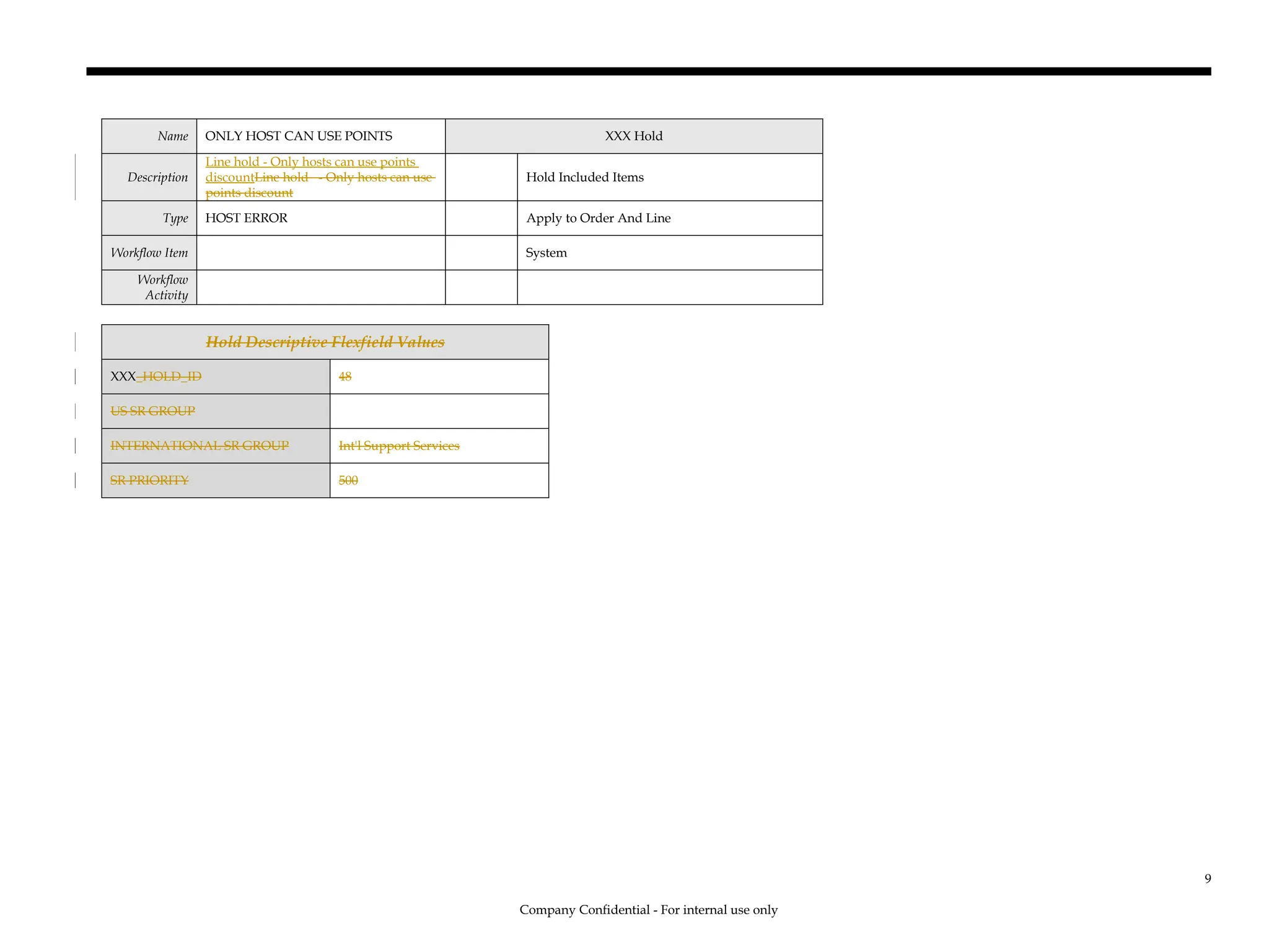 Name ONLY HOST CAN USE POINTS XXX Hold
Description
Line hold - Only hosts can use points
discountLine hold - Only hosts can use
points discount
Hold Included Items
Type HOST ERROR Apply to Order And Line
Workflow Item System
Workflow
Activity
Hold Descriptive Flexfield Values
XXX_HOLD_ID 48
US SR GROUP
INTERNATIONAL SR GROUP Int'l Support Services
SR PRIORITY 500
Company Confidential - For internal use only
9
 