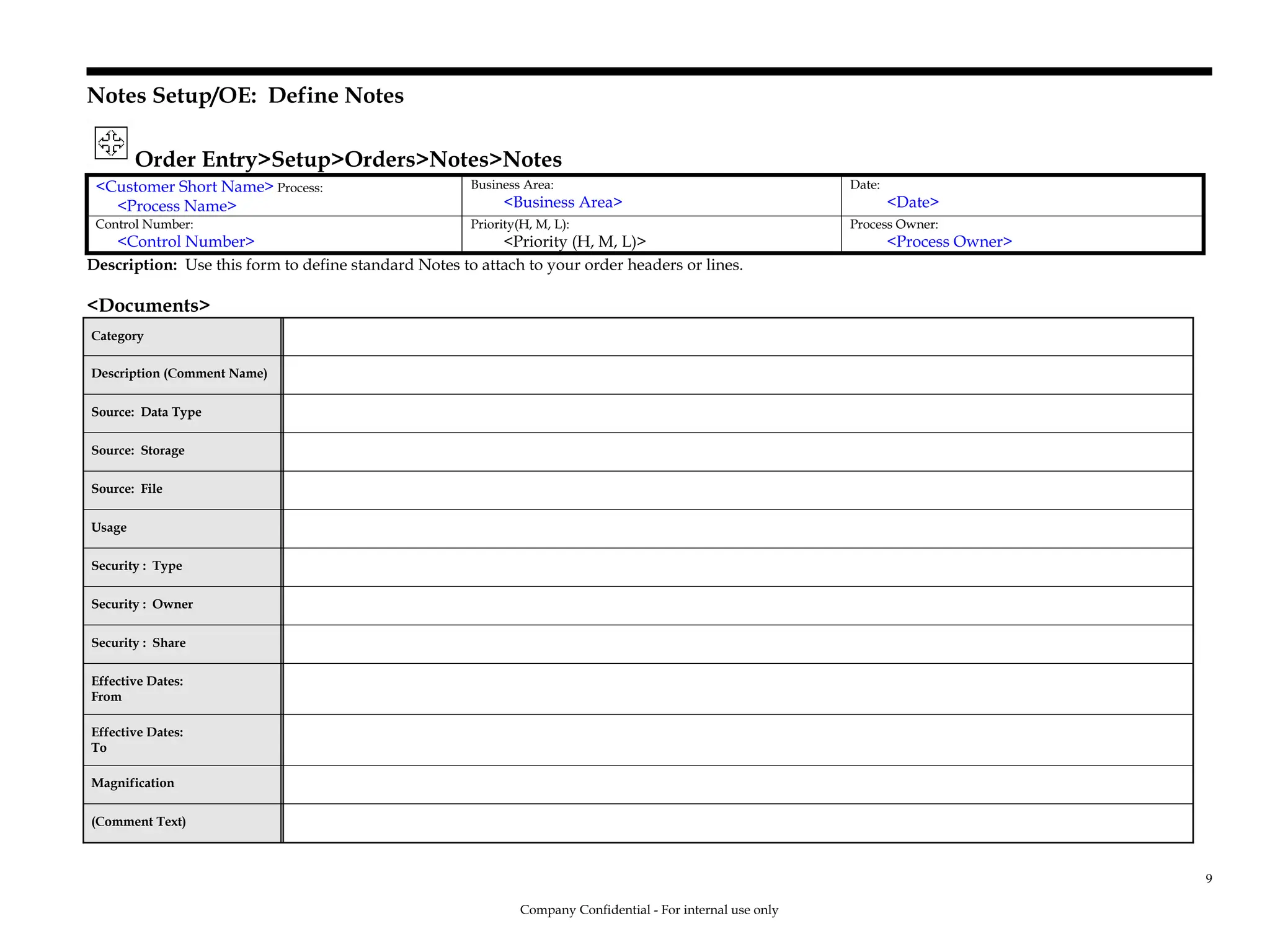 Notes Setup/OE: Define Notes
Order Entry>Setup>Orders>Notes>Notes
<Customer Short Name> Process:
<Process Name>
Business Area:
<Business Area>
Date:
<Date>
Control Number:
<Control Number>
Priority(H, M, L):
<Priority (H, M, L)>
Process Owner:
<Process Owner>
Description: Use this form to define standard Notes to attach to your order headers or lines.
<Documents>
Category
Description (Comment Name)
Source: Data Type
Source: Storage
Source: File
Usage
Security : Type
Security : Owner
Security : Share
Effective Dates:
From
Effective Dates:
To
Magnification
(Comment Text)
Company Confidential - For internal use only
9
 
