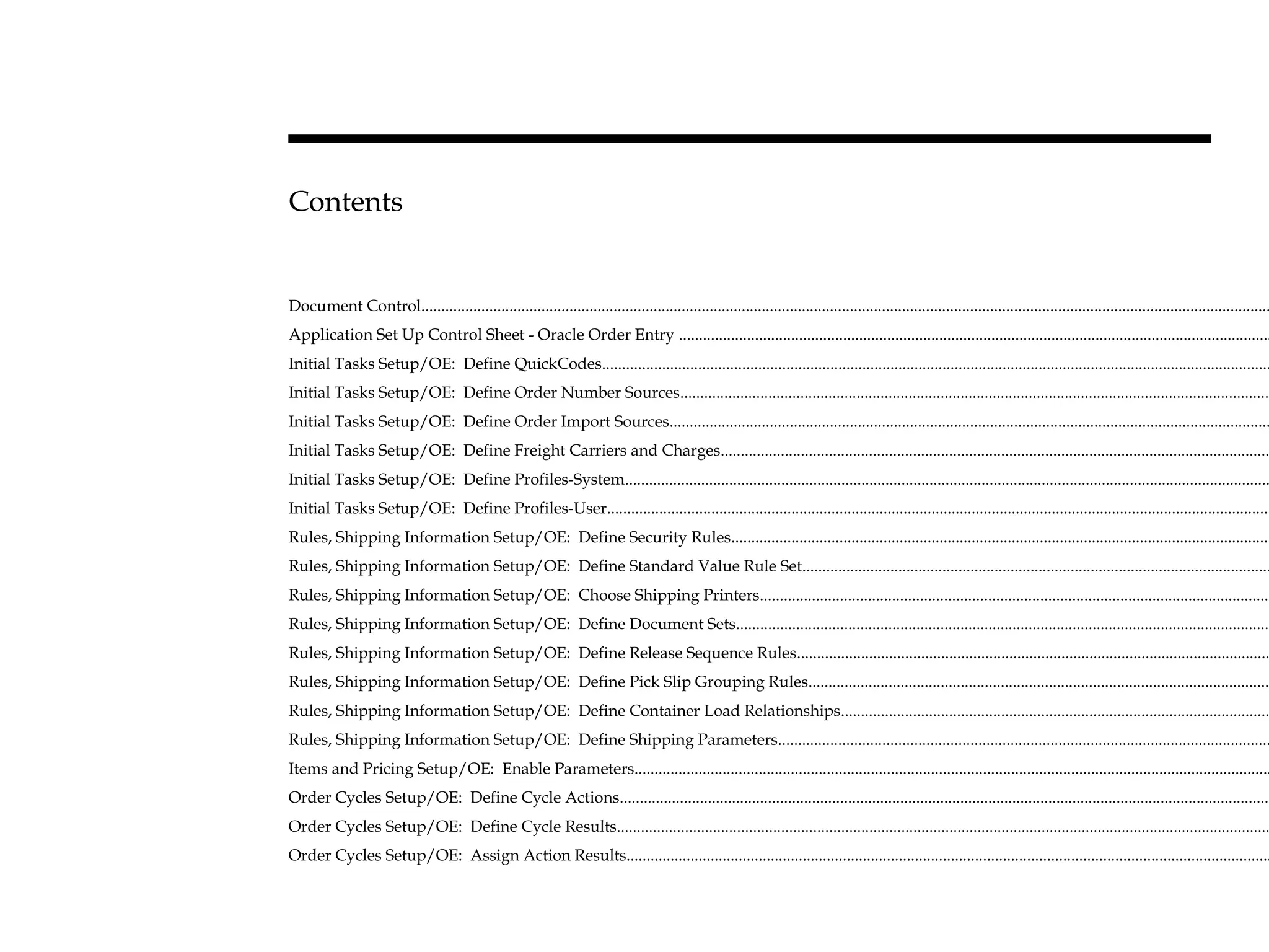 Contents
Document Control....................................................................................................................................................................................................................
Application Set Up Control Sheet - Oracle Order Entry ....................................................................................................................................................
Initial Tasks Setup/OE: Define QuickCodes.......................................................................................................................................................................
Initial Tasks Setup/OE: Define Order Number Sources....................................................................................................................................................
Initial Tasks Setup/OE: Define Order Import Sources......................................................................................................................................................
Initial Tasks Setup/OE: Define Freight Carriers and Charges.........................................................................................................................................
Initial Tasks Setup/OE: Define Profiles-System.................................................................................................................................................................
Initial Tasks Setup/OE: Define Profiles-User......................................................................................................................................................................
Rules, Shipping Information Setup/OE: Define Security Rules.......................................................................................................................................
Rules, Shipping Information Setup/OE: Define Standard Value Rule Set.....................................................................................................................
Rules, Shipping Information Setup/OE: Choose Shipping Printers................................................................................................................................
Rules, Shipping Information Setup/OE: Define Document Sets......................................................................................................................................
Rules, Shipping Information Setup/OE: Define Release Sequence Rules......................................................................................................................
Rules, Shipping Information Setup/OE: Define Pick Slip Grouping Rules....................................................................................................................
Rules, Shipping Information Setup/OE: Define Container Load Relationships...........................................................................................................
Rules, Shipping Information Setup/OE: Define Shipping Parameters...........................................................................................................................
Items and Pricing Setup/OE: Enable Parameters...............................................................................................................................................................
Order Cycles Setup/OE: Define Cycle Actions...................................................................................................................................................................
Order Cycles Setup/OE: Define Cycle Results...................................................................................................................................................................
Order Cycles Setup/OE: Assign Action Results.................................................................................................................................................................
 