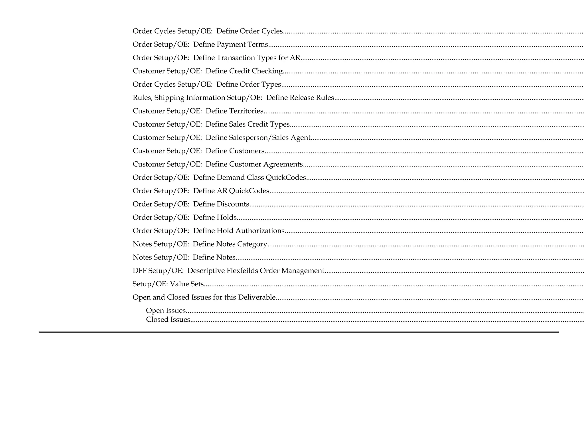 Order Cycles Setup/OE: Define Order Cycles....................................................................................................................................................................
Order Setup/OE: Define Payment Terms............................................................................................................................................................................
Order Setup/OE: Define Transaction Types for AR..........................................................................................................................................................
Customer Setup/OE: Define Credit Checking....................................................................................................................................................................
Order Cycles Setup/OE: Define Order Types.....................................................................................................................................................................
Rules, Shipping Information Setup/OE: Define Release Rules........................................................................................................................................
Customer Setup/OE: Define Territories..............................................................................................................................................................................
Customer Setup/OE: Define Sales Credit Types................................................................................................................................................................
Customer Setup/OE: Define Salesperson/Sales Agent.....................................................................................................................................................
Customer Setup/OE: Define Customers..............................................................................................................................................................................
Customer Setup/OE: Define Customer Agreements.........................................................................................................................................................
Order Setup/OE: Define Demand Class QuickCodes.......................................................................................................................................................
Order Setup/OE: Define AR QuickCodes...........................................................................................................................................................................
Order Setup/OE: Define Discounts......................................................................................................................................................................................
Order Setup/OE: Define Holds.............................................................................................................................................................................................
Order Setup/OE: Define Hold Authorizations...................................................................................................................................................................
Notes Setup/OE: Define Notes Category............................................................................................................................................................................
Notes Setup/OE: Define Notes..............................................................................................................................................................................................
DFF Setup/OE: Descriptive Flexfeilds Order Management.............................................................................................................................................
Setup/OE: Value Sets...............................................................................................................................................................................................................
Open and Closed Issues for this Deliverable........................................................................................................................................................................
Open Issues.........................................................................................................................................................................................................................
Closed Issues......................................................................................................................................................................................................................
 
