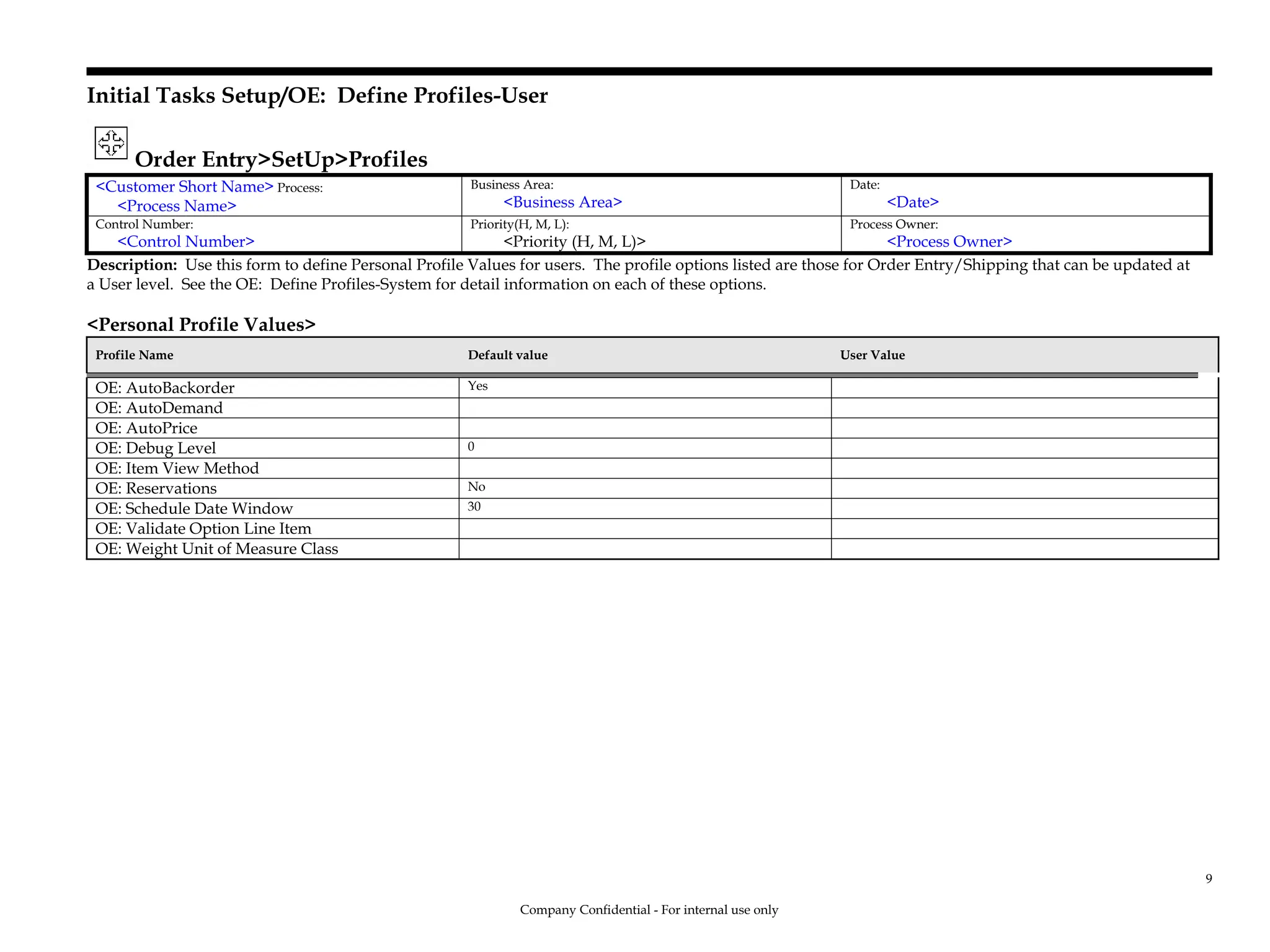 Initial Tasks Setup/OE: Define Profiles-User
Order Entry>SetUp>Profiles
<Customer Short Name> Process:
<Process Name>
Business Area:
<Business Area>
Date:
<Date>
Control Number:
<Control Number>
Priority(H, M, L):
<Priority (H, M, L)>
Process Owner:
<Process Owner>
Description: Use this form to define Personal Profile Values for users. The profile options listed are those for Order Entry/Shipping that can be updated at
a User level. See the OE: Define Profiles-System for detail information on each of these options.
<Personal Profile Values>
Profile Name Default value User Value
OE: AutoBackorder Yes
OE: AutoDemand
OE: AutoPrice
OE: Debug Level 0
OE: Item View Method
OE: Reservations No
OE: Schedule Date Window 30
OE: Validate Option Line Item
OE: Weight Unit of Measure Class
Company Confidential - For internal use only
9
 