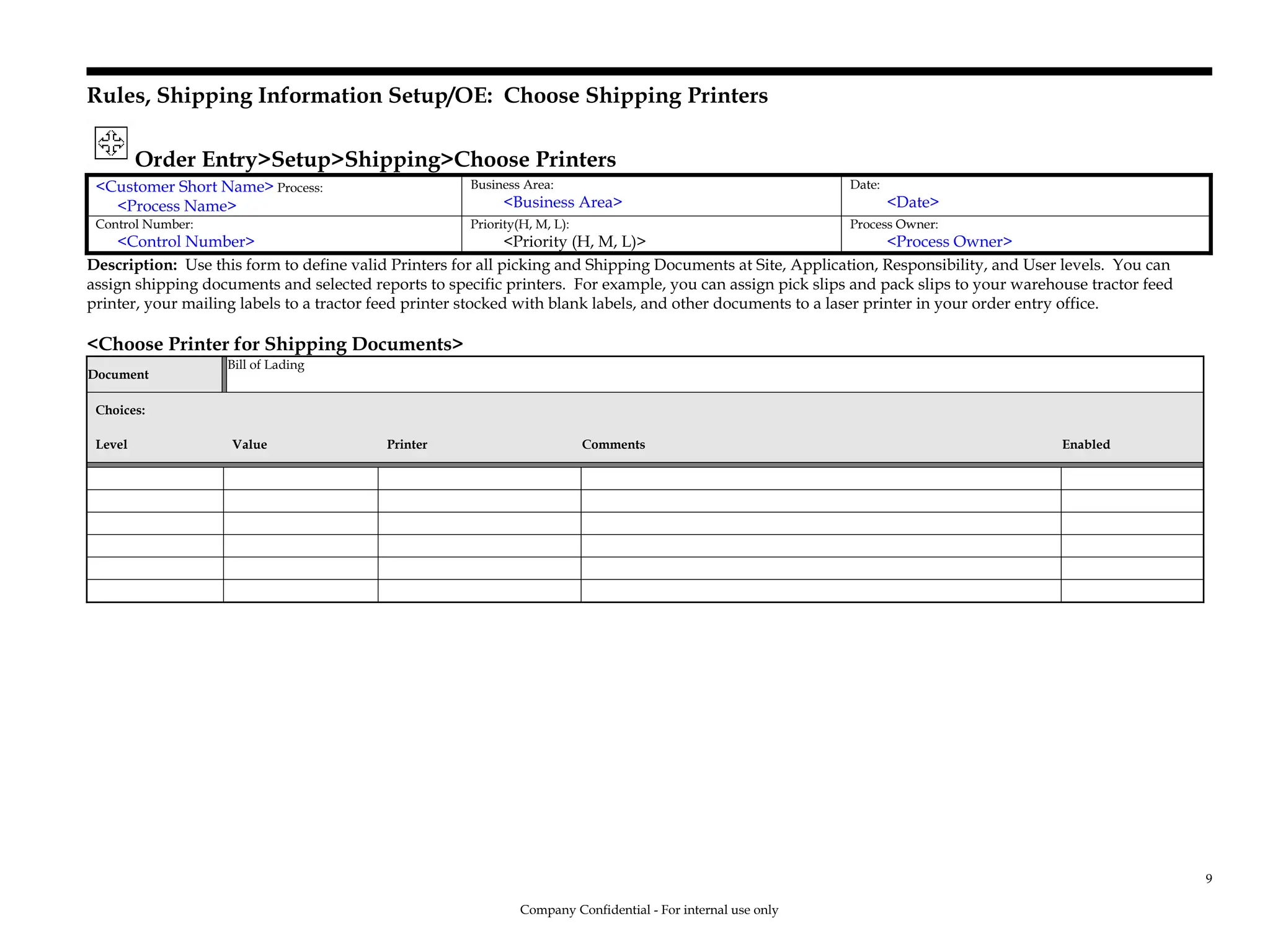 Rules, Shipping Information Setup/OE: Choose Shipping Printers
Order Entry>Setup>Shipping>Choose Printers
<Customer Short Name> Process:
<Process Name>
Business Area:
<Business Area>
Date:
<Date>
Control Number:
<Control Number>
Priority(H, M, L):
<Priority (H, M, L)>
Process Owner:
<Process Owner>
Description: Use this form to define valid Printers for all picking and Shipping Documents at Site, Application, Responsibility, and User levels. You can
assign shipping documents and selected reports to specific printers. For example, you can assign pick slips and pack slips to your warehouse tractor feed
printer, your mailing labels to a tractor feed printer stocked with blank labels, and other documents to a laser printer in your order entry office.
<Choose Printer for Shipping Documents>
Document
Bill of Lading
Choices:
Level Value Printer Comments Enabled
Company Confidential - For internal use only
9
 