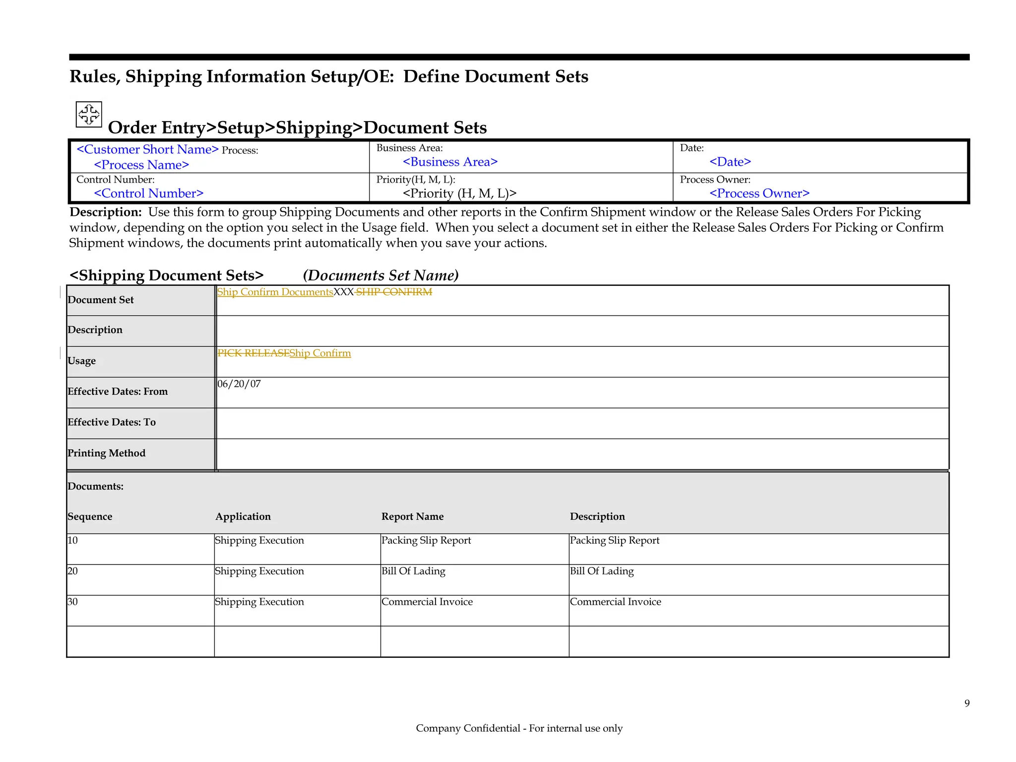 Rules, Shipping Information Setup/OE: Define Document Sets
Order Entry>Setup>Shipping>Document Sets
<Customer Short Name> Process:
<Process Name>
Business Area:
<Business Area>
Date:
<Date>
Control Number:
<Control Number>
Priority(H, M, L):
<Priority (H, M, L)>
Process Owner:
<Process Owner>
Description: Use this form to group Shipping Documents and other reports in the Confirm Shipment window or the Release Sales Orders For Picking
window, depending on the option you select in the Usage field. When you select a document set in either the Release Sales Orders For Picking or Confirm
Shipment windows, the documents print automatically when you save your actions.
<Shipping Document Sets> (Documents Set Name)
Document Set
Ship Confirm DocumentsXXX SHIP CONFIRM
Description
Usage
PICK RELEASEShip Confirm
Effective Dates: From
06/20/07
Effective Dates: To
Printing Method
Documents:
Sequence Application Report Name Description
10 Shipping Execution Packing Slip Report Packing Slip Report
20 Shipping Execution Bill Of Lading Bill Of Lading
30 Shipping Execution Commercial Invoice Commercial Invoice
Company Confidential - For internal use only
9
 