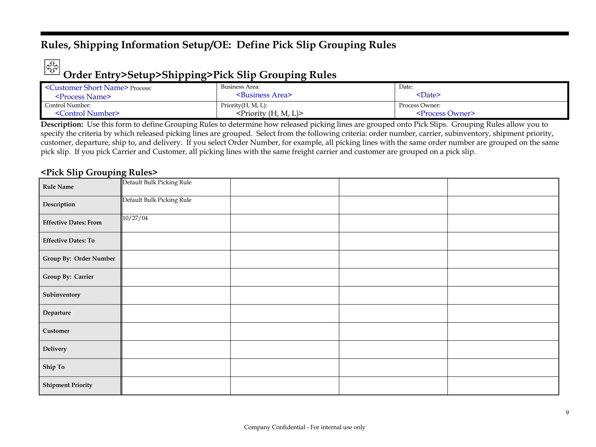 Rules, Shipping Information Setup/OE: Define Pick Slip Grouping Rules
Order Entry>Setup>Shipping>Pick Slip Grouping Rules
<Customer Short Name> Process:
<Process Name>
Business Area:
<Business Area>
Date:
<Date>
Control Number:
<Control Number>
Priority(H, M, L):
<Priority (H, M, L)>
Process Owner:
<Process Owner>
Description: Use this form to define Grouping Rules to determine how released picking lines are grouped onto Pick Slips. Grouping Rules allow you to
specify the criteria by which released picking lines are grouped. Select from the following criteria: order number, carrier, subinventory, shipment priority,
customer, departure, ship to, and delivery. If you select Order Number, for example, all picking lines with the same order number are grouped on the same
pick slip. If you pick Carrier and Customer, all picking lines with the same freight carrier and customer are grouped on a pick slip.
<Pick Slip Grouping Rules>
Rule Name
Default Bulk Picking Rule
Description
Default Bulk Picking Rule
Effective Dates: From
10/27/04
Effective Dates: To
Group By: Order Number
Group By: Carrier
Subinventory
Departure
Customer
Delivery
Ship To
Shipment Priority
Company Confidential - For internal use only
9
 