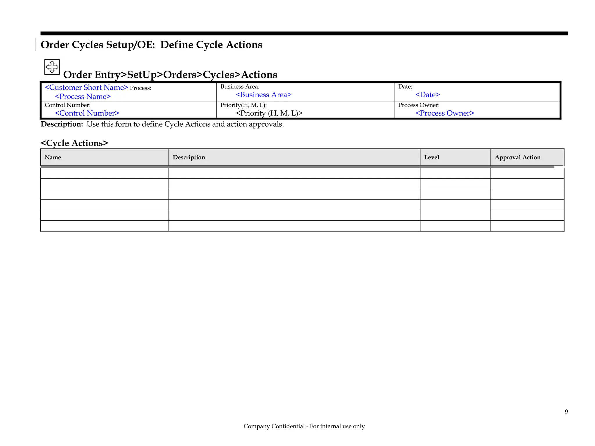 Order Cycles Setup/OE: Define Cycle Actions
Order Entry>SetUp>Orders>Cycles>Actions
<Customer Short Name> Process:
<Process Name>
Business Area:
<Business Area>
Date:
<Date>
Control Number:
<Control Number>
Priority(H, M, L):
<Priority (H, M, L)>
Process Owner:
<Process Owner>
Description: Use this form to define Cycle Actions and action approvals.
<Cycle Actions>
Name Description Level Approval Action
Company Confidential - For internal use only
9
 