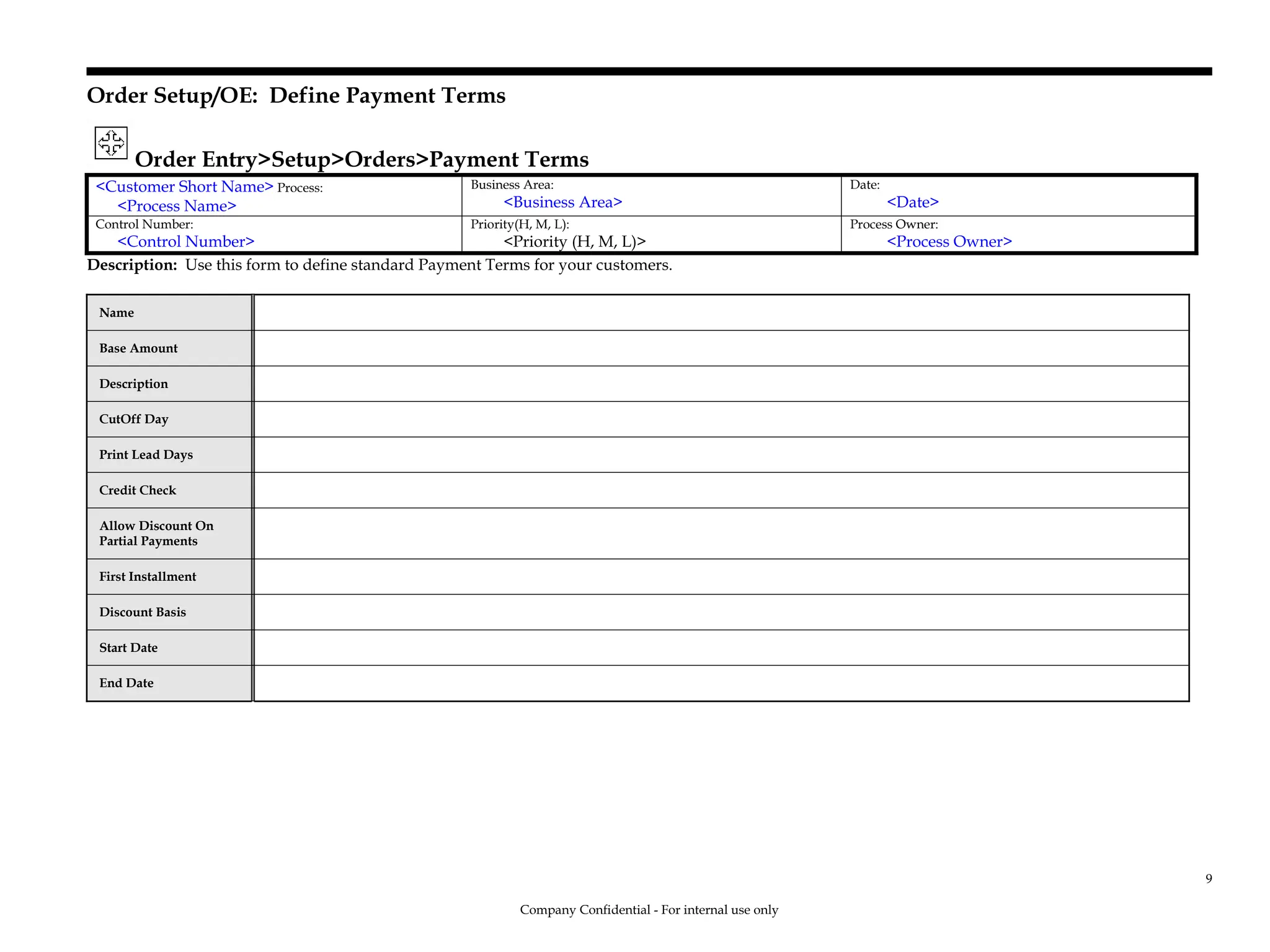Order Setup/OE: Define Payment Terms
Order Entry>Setup>Orders>Payment Terms
<Customer Short Name> Process:
<Process Name>
Business Area:
<Business Area>
Date:
<Date>
Control Number:
<Control Number>
Priority(H, M, L):
<Priority (H, M, L)>
Process Owner:
<Process Owner>
Description: Use this form to define standard Payment Terms for your customers.
Name
Base Amount
Description
CutOff Day
Print Lead Days
Credit Check
Allow Discount On
Partial Payments
First Installment
Discount Basis
Start Date
End Date
Company Confidential - For internal use only
9
 