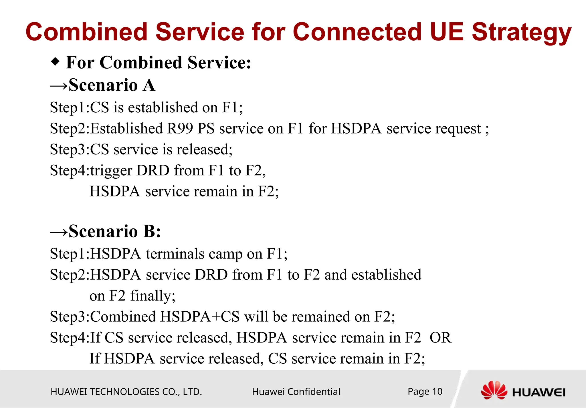 HUAWEI TECHNOLOGIES CO., LTD. Huawei Confidential Page 10
Combined Service for Connected UE Strategy
◆ For Combined Service:
→Scenario A
Step1:CS is established on F1;
Step2:Established R99 PS service on F1 for HSDPA service request ;
Step3:CS service is released;
Step4:trigger DRD from F1 to F2,
HSDPA service remain in F2;
→Scenario B:
Step1:HSDPA terminals camp on F1;
Step2:HSDPA service DRD from F1 to F2 and established
on F2 finally;
Step3:Combined HSDPA+CS will be remained on F2;
Step4:If CS service released, HSDPA service remain in F2 OR
If HSDPA service released, CS service remain in F2;
 