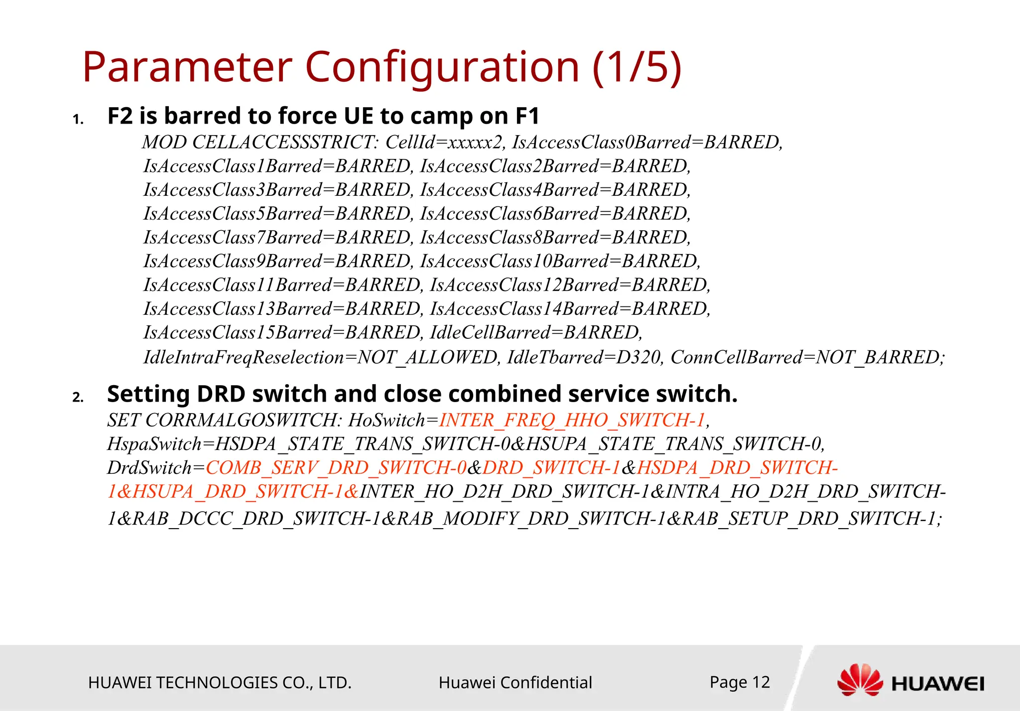 HUAWEI TECHNOLOGIES CO., LTD. Huawei Confidential Page 12
Parameter Configuration (1/5)
1. F2 is barred to force UE to camp on F1
MOD CELLACCESSSTRICT: CellId=xxxxx2, IsAccessClass0Barred=BARRED,
IsAccessClass1Barred=BARRED, IsAccessClass2Barred=BARRED,
IsAccessClass3Barred=BARRED, IsAccessClass4Barred=BARRED,
IsAccessClass5Barred=BARRED, IsAccessClass6Barred=BARRED,
IsAccessClass7Barred=BARRED, IsAccessClass8Barred=BARRED,
IsAccessClass9Barred=BARRED, IsAccessClass10Barred=BARRED,
IsAccessClass11Barred=BARRED, IsAccessClass12Barred=BARRED,
IsAccessClass13Barred=BARRED, IsAccessClass14Barred=BARRED,
IsAccessClass15Barred=BARRED, IdleCellBarred=BARRED,
IdleIntraFreqReselection=NOT_ALLOWED, IdleTbarred=D320, ConnCellBarred=NOT_BARRED;
2. Setting DRD switch and close combined service switch.
SET CORRMALGOSWITCH: HoSwitch=INTER_FREQ_HHO_SWITCH-1,
HspaSwitch=HSDPA_STATE_TRANS_SWITCH-0&HSUPA_STATE_TRANS_SWITCH-0,
DrdSwitch=COMB_SERV_DRD_SWITCH-0&DRD_SWITCH-1&HSDPA_DRD_SWITCH-
1&HSUPA_DRD_SWITCH-1&INTER_HO_D2H_DRD_SWITCH-1&INTRA_HO_D2H_DRD_SWITCH-
1&RAB_DCCC_DRD_SWITCH-1&RAB_MODIFY_DRD_SWITCH-1&RAB_SETUP_DRD_SWITCH-1;
 