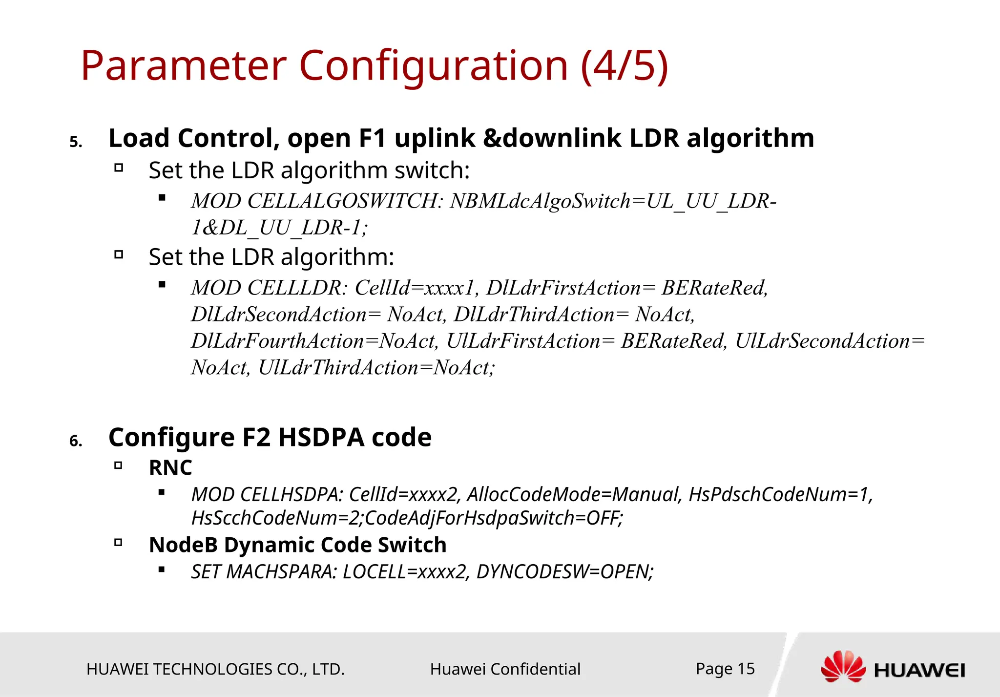 HUAWEI TECHNOLOGIES CO., LTD. Huawei Confidential Page 15
Parameter Configuration (4/5)
5. Load Control, open F1 uplink &downlink LDR algorithm

Set the LDR algorithm switch:

MOD CELLALGOSWITCH: NBMLdcAlgoSwitch=UL_UU_LDR-
1&DL_UU_LDR-1;

Set the LDR algorithm:

MOD CELLLDR: CellId=xxxx1, DlLdrFirstAction= BERateRed,
DlLdrSecondAction= NoAct, DlLdrThirdAction= NoAct,
DlLdrFourthAction=NoAct, UlLdrFirstAction= BERateRed, UlLdrSecondAction=
NoAct, UlLdrThirdAction=NoAct;
6. Configure F2 HSDPA code

RNC

MOD CELLHSDPA: CellId=xxxx2, AllocCodeMode=Manual, HsPdschCodeNum=1,
HsScchCodeNum=2;CodeAdjForHsdpaSwitch=OFF;

NodeB Dynamic Code Switch

SET MACHSPARA: LOCELL=xxxx2, DYNCODESW=OPEN;
 