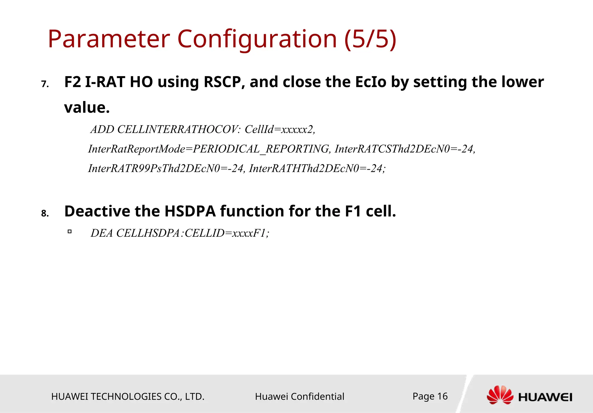HUAWEI TECHNOLOGIES CO., LTD. Huawei Confidential Page 16
Parameter Configuration (5/5)
7. F2 I-RAT HO using RSCP, and close the EcIo by setting the lower
value.
ADD CELLINTERRATHOCOV: CellId=xxxxx2,
InterRatReportMode=PERIODICAL_REPORTING, InterRATCSThd2DEcN0=-24,
InterRATR99PsThd2DEcN0=-24, InterRATHThd2DEcN0=-24;
8. Deactive the HSDPA function for the F1 cell.

DEA CELLHSDPA:CELLID=xxxxF1;
 