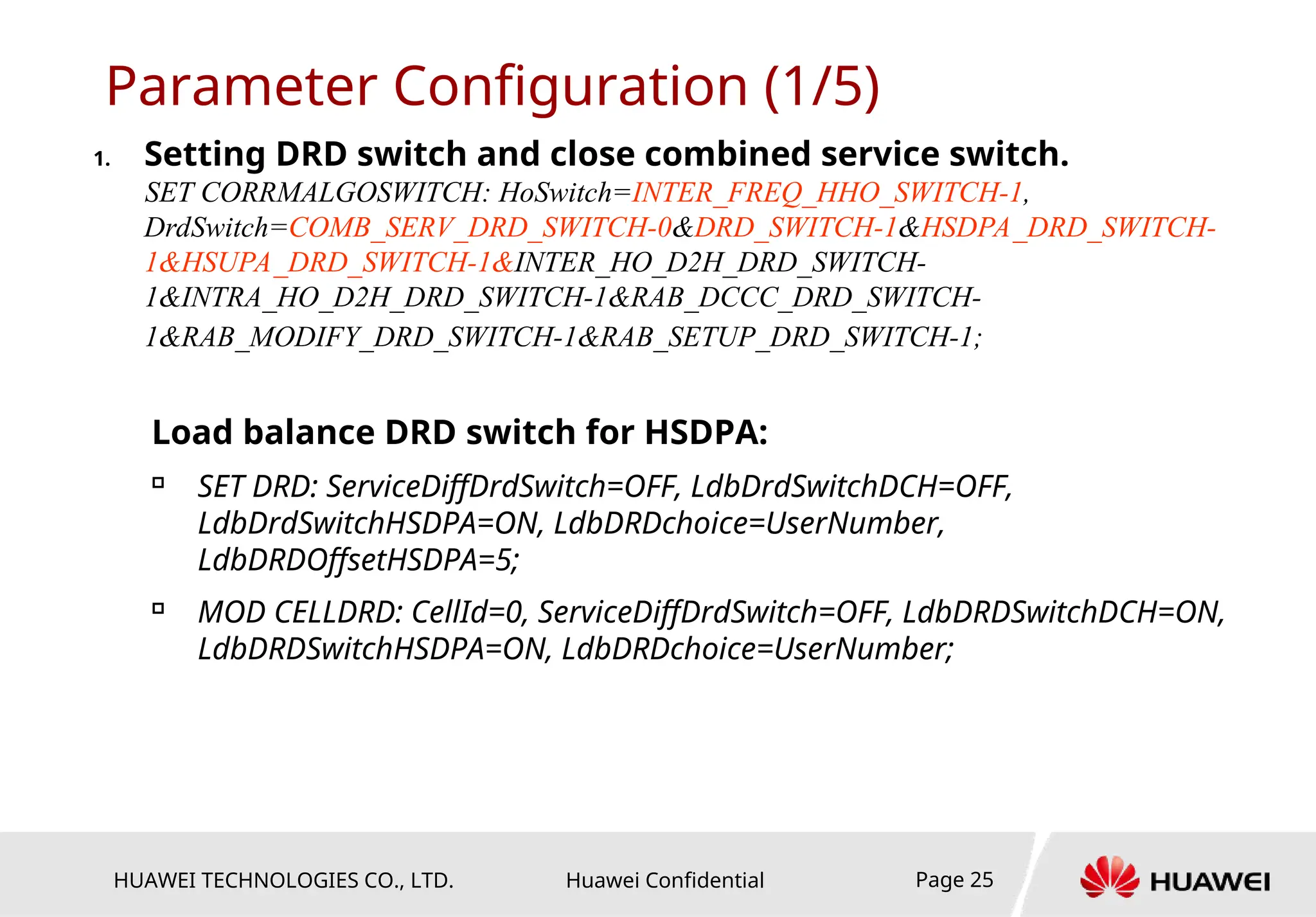 HUAWEI TECHNOLOGIES CO., LTD. Huawei Confidential Page 25
Parameter Configuration (1/5)
1. Setting DRD switch and close combined service switch.
SET CORRMALGOSWITCH: HoSwitch=INTER_FREQ_HHO_SWITCH-1,
DrdSwitch=COMB_SERV_DRD_SWITCH-0&DRD_SWITCH-1&HSDPA_DRD_SWITCH-
1&HSUPA_DRD_SWITCH-1&INTER_HO_D2H_DRD_SWITCH-
1&INTRA_HO_D2H_DRD_SWITCH-1&RAB_DCCC_DRD_SWITCH-
1&RAB_MODIFY_DRD_SWITCH-1&RAB_SETUP_DRD_SWITCH-1;
Load balance DRD switch for HSDPA:

SET DRD: ServiceDiffDrdSwitch=OFF, LdbDrdSwitchDCH=OFF,
LdbDrdSwitchHSDPA=ON, LdbDRDchoice=UserNumber,
LdbDRDOffsetHSDPA=5;

MOD CELLDRD: CellId=0, ServiceDiffDrdSwitch=OFF, LdbDRDSwitchDCH=ON,
LdbDRDSwitchHSDPA=ON, LdbDRDchoice=UserNumber;
 