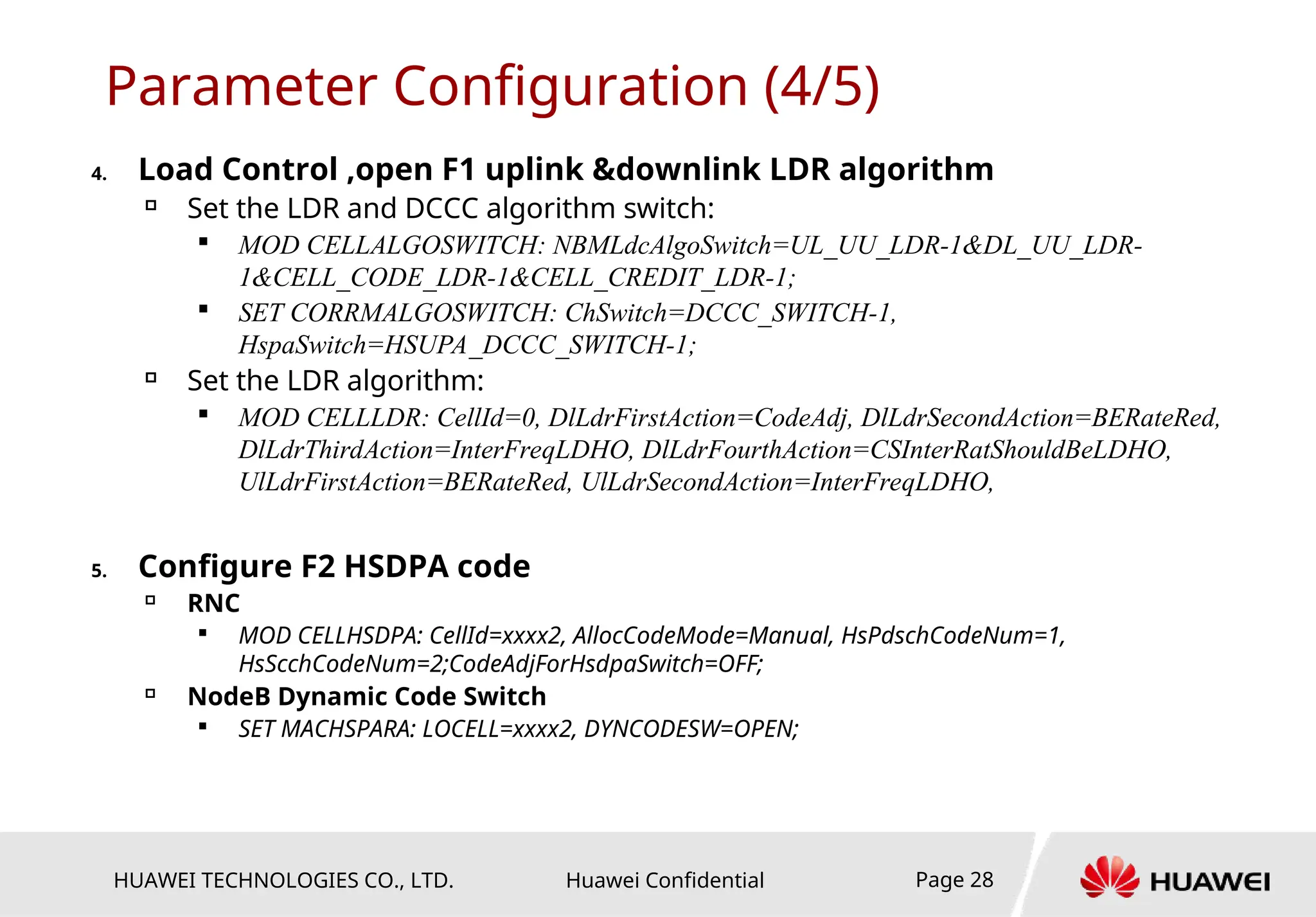 HUAWEI TECHNOLOGIES CO., LTD. Huawei Confidential Page 28
Parameter Configuration (4/5)
4. Load Control ,open F1 uplink &downlink LDR algorithm

Set the LDR and DCCC algorithm switch:

MOD CELLALGOSWITCH: NBMLdcAlgoSwitch=UL_UU_LDR-1&DL_UU_LDR-
1&CELL_CODE_LDR-1&CELL_CREDIT_LDR-1;

SET CORRMALGOSWITCH: ChSwitch=DCCC_SWITCH-1,
HspaSwitch=HSUPA_DCCC_SWITCH-1;

Set the LDR algorithm:

MOD CELLLDR: CellId=0, DlLdrFirstAction=CodeAdj, DlLdrSecondAction=BERateRed,
DlLdrThirdAction=InterFreqLDHO, DlLdrFourthAction=CSInterRatShouldBeLDHO,
UlLdrFirstAction=BERateRed, UlLdrSecondAction=InterFreqLDHO,
5. Configure F2 HSDPA code

RNC

MOD CELLHSDPA: CellId=xxxx2, AllocCodeMode=Manual, HsPdschCodeNum=1,
HsScchCodeNum=2;CodeAdjForHsdpaSwitch=OFF;

NodeB Dynamic Code Switch

SET MACHSPARA: LOCELL=xxxx2, DYNCODESW=OPEN;
 
