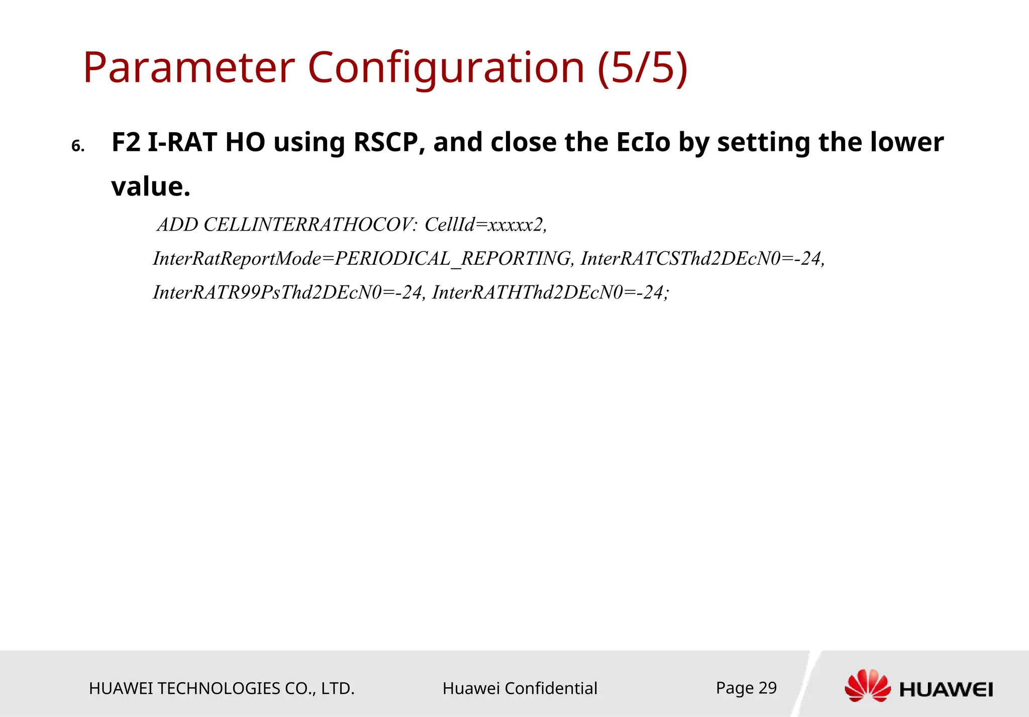 HUAWEI TECHNOLOGIES CO., LTD. Huawei Confidential Page 29
Parameter Configuration (5/5)
6. F2 I-RAT HO using RSCP, and close the EcIo by setting the lower
value.
ADD CELLINTERRATHOCOV: CellId=xxxxx2,
InterRatReportMode=PERIODICAL_REPORTING, InterRATCSThd2DEcN0=-24,
InterRATR99PsThd2DEcN0=-24, InterRATHThd2DEcN0=-24;
 