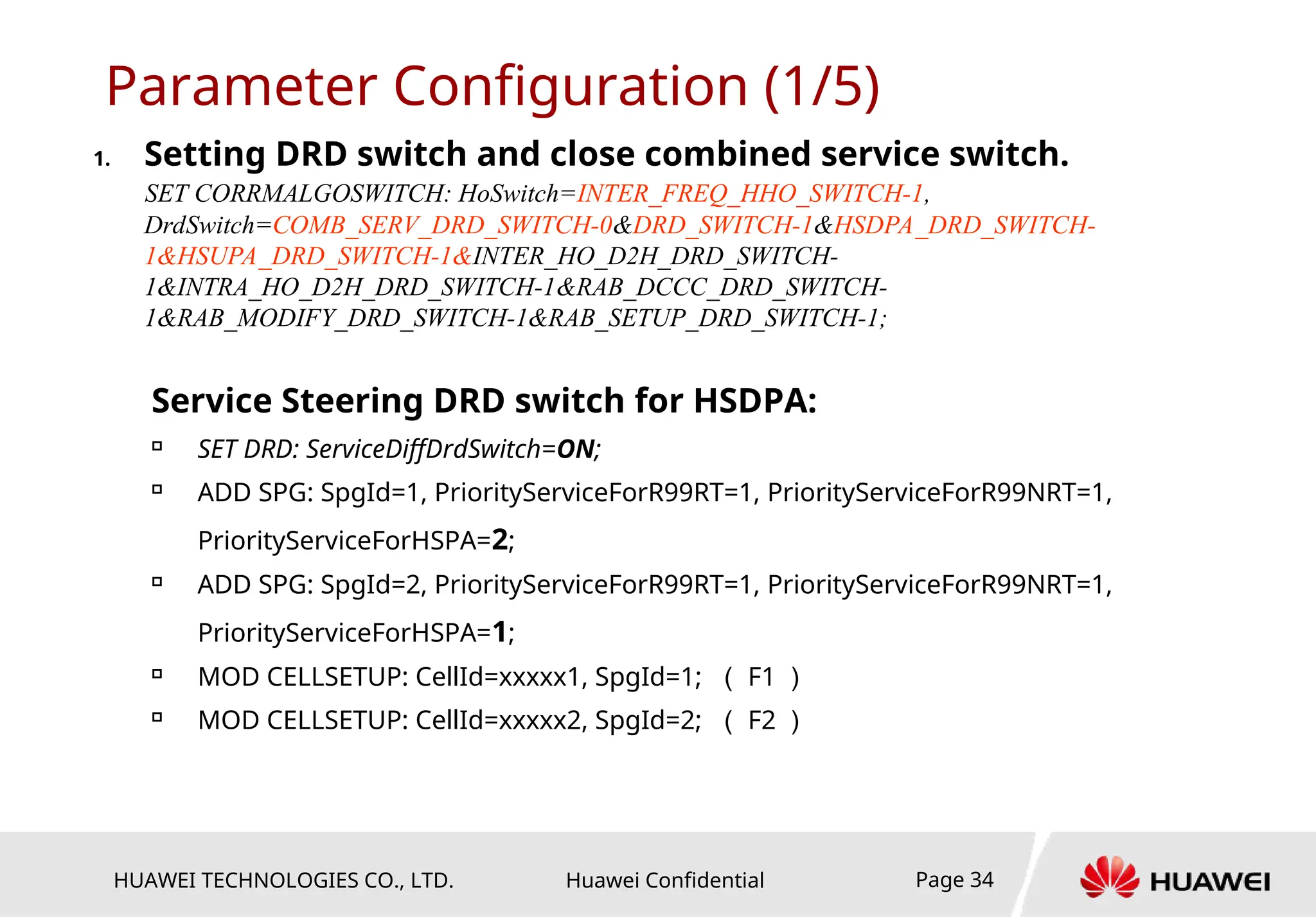 HUAWEI TECHNOLOGIES CO., LTD. Huawei Confidential Page 34
Parameter Configuration (1/5)
1. Setting DRD switch and close combined service switch.
SET CORRMALGOSWITCH: HoSwitch=INTER_FREQ_HHO_SWITCH-1,
DrdSwitch=COMB_SERV_DRD_SWITCH-0&DRD_SWITCH-1&HSDPA_DRD_SWITCH-
1&HSUPA_DRD_SWITCH-1&INTER_HO_D2H_DRD_SWITCH-
1&INTRA_HO_D2H_DRD_SWITCH-1&RAB_DCCC_DRD_SWITCH-
1&RAB_MODIFY_DRD_SWITCH-1&RAB_SETUP_DRD_SWITCH-1;
Service Steering DRD switch for HSDPA:

SET DRD: ServiceDiffDrdSwitch=ON;

ADD SPG: SpgId=1, PriorityServiceForR99RT=1, PriorityServiceForR99NRT=1,
PriorityServiceForHSPA=2;

ADD SPG: SpgId=2, PriorityServiceForR99RT=1, PriorityServiceForR99NRT=1,
PriorityServiceForHSPA=1;

MOD CELLSETUP: CellId=xxxxx1, SpgId=1; （ F1 ）

MOD CELLSETUP: CellId=xxxxx2, SpgId=2; （ F2 ）
 