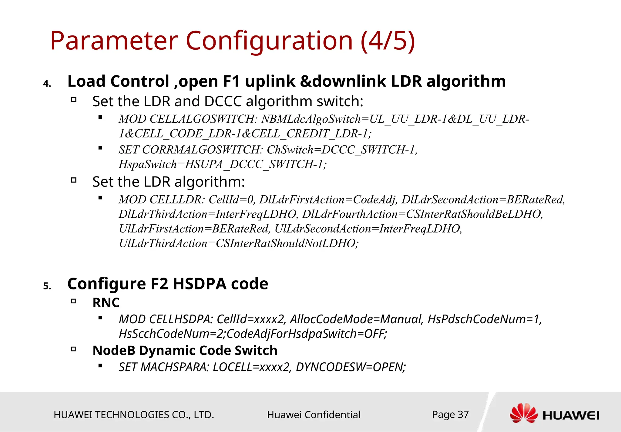 HUAWEI TECHNOLOGIES CO., LTD. Huawei Confidential Page 37
Parameter Configuration (4/5)
4. Load Control ,open F1 uplink &downlink LDR algorithm

Set the LDR and DCCC algorithm switch:

MOD CELLALGOSWITCH: NBMLdcAlgoSwitch=UL_UU_LDR-1&DL_UU_LDR-
1&CELL_CODE_LDR-1&CELL_CREDIT_LDR-1;

SET CORRMALGOSWITCH: ChSwitch=DCCC_SWITCH-1,
HspaSwitch=HSUPA_DCCC_SWITCH-1;

Set the LDR algorithm:

MOD CELLLDR: CellId=0, DlLdrFirstAction=CodeAdj, DlLdrSecondAction=BERateRed,
DlLdrThirdAction=InterFreqLDHO, DlLdrFourthAction=CSInterRatShouldBeLDHO,
UlLdrFirstAction=BERateRed, UlLdrSecondAction=InterFreqLDHO,
UlLdrThirdAction=CSInterRatShouldNotLDHO;
5. Configure F2 HSDPA code

RNC

MOD CELLHSDPA: CellId=xxxx2, AllocCodeMode=Manual, HsPdschCodeNum=1,
HsScchCodeNum=2;CodeAdjForHsdpaSwitch=OFF;

NodeB Dynamic Code Switch

SET MACHSPARA: LOCELL=xxxx2, DYNCODESW=OPEN;
 