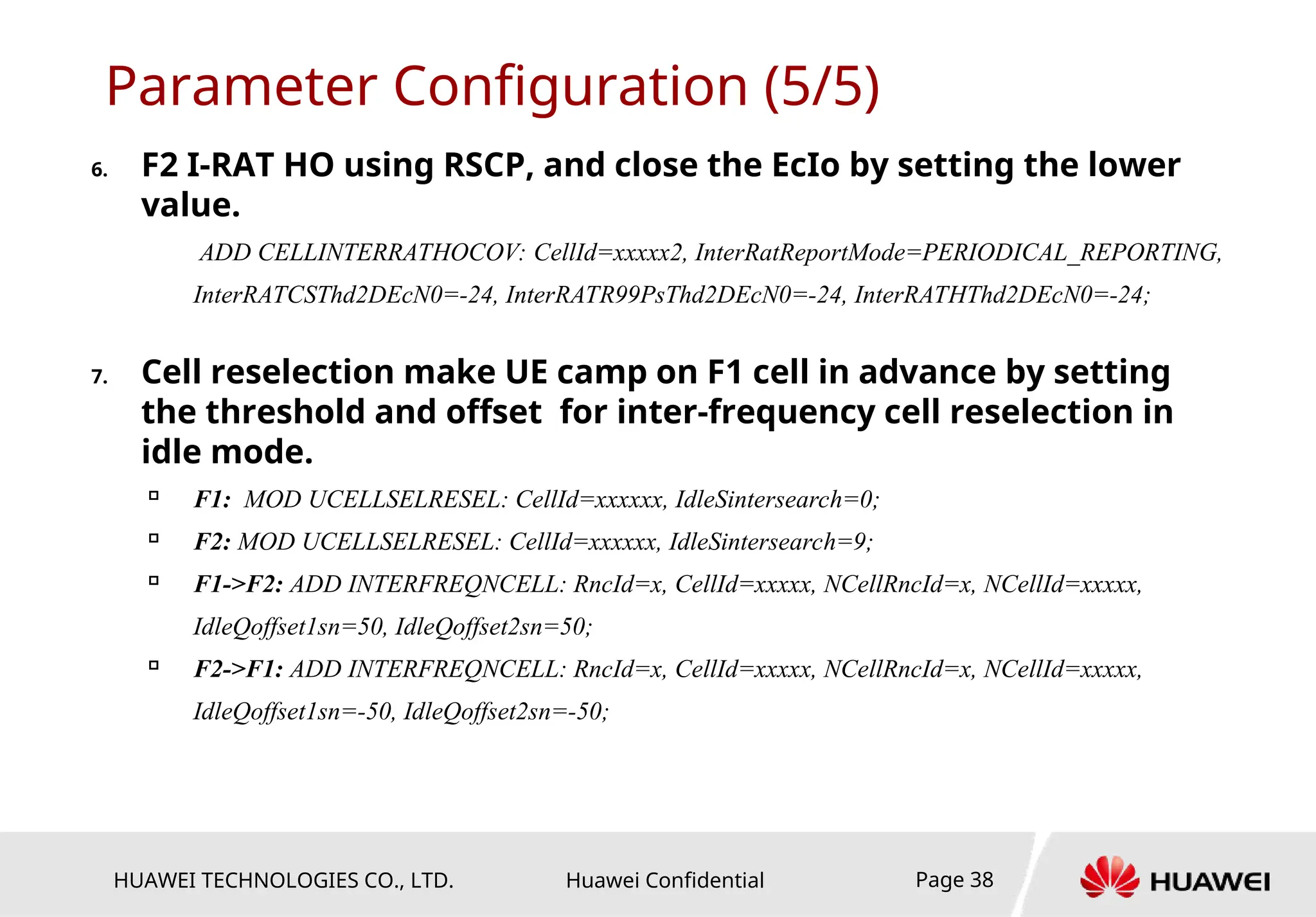 HUAWEI TECHNOLOGIES CO., LTD. Huawei Confidential Page 38
Parameter Configuration (5/5)
6. F2 I-RAT HO using RSCP, and close the EcIo by setting the lower
value.
ADD CELLINTERRATHOCOV: CellId=xxxxx2, InterRatReportMode=PERIODICAL_REPORTING,
InterRATCSThd2DEcN0=-24, InterRATR99PsThd2DEcN0=-24, InterRATHThd2DEcN0=-24;
7. Cell reselection make UE camp on F1 cell in advance by setting
the threshold and offset for inter-frequency cell reselection in
idle mode.

F1: MOD UCELLSELRESEL: CellId=xxxxxx, IdleSintersearch=0;

F2: MOD UCELLSELRESEL: CellId=xxxxxx, IdleSintersearch=9;

F1->F2: ADD INTERFREQNCELL: RncId=x, CellId=xxxxx, NCellRncId=x, NCellId=xxxxx,
IdleQoffset1sn=50, IdleQoffset2sn=50;

F2->F1: ADD INTERFREQNCELL: RncId=x, CellId=xxxxx, NCellRncId=x, NCellId=xxxxx,
IdleQoffset1sn=-50, IdleQoffset2sn=-50;
 