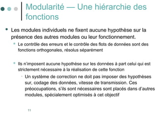 11
Modularité — Une hiérarchie des
fonctions
 Les modules individuels ne fixent aucune hypothèse sur la
présence des autres modules ou leur fonctionnement.
 Le contrôle des erreurs et le contrôle des flots de données sont des
fonctions orthogonales, résolus séparément
 Ils n’imposent aucune hypothèse sur les données à part celui qui est
strictement nécessaire à la réalisation de cette fonction
• Un système de correction ne doit pas imposer des hypothèses
sur, codage des données, vitesse de transmission. Ces
préoccupations, s’ils sont nécessaires sont placés dans d’autres
modules, spécialement optimisés à cet objectif
 