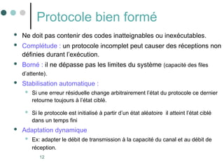 12
Protocole bien formé
 Ne doit pas contenir des codes inatteignables ou inexécutables.
 Complétude : un protocole incomplet peut causer des réceptions non
définies durant l’exécution.
 Borné : il ne dépasse pas les limites du système (capacité des files
d’attente).
 Stabilisation automatique :
 Si une erreur résiduelle change arbitrairement l’état du protocole ce dernier
retourne toujours à l’état ciblé.
 Si le protocole est initialisé à partir d’un état aléatoire il atteint l’état ciblé
dans un temps fini
 Adaptation dynamique
 Ex: adapter le débit de transmission à la capacité du canal et au débit de
réception.
 