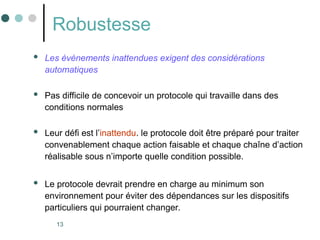 13
Robustesse
 Les événements inattendues exigent des considérations
automatiques
 Pas difficile de concevoir un protocole qui travaille dans des
conditions normales
 Leur défi est l’inattendu. le protocole doit être préparé pour traiter
convenablement chaque action faisable et chaque chaîne d’action
réalisable sous n’importe quelle condition possible.
 Le protocole devrait prendre en charge au minimum son
environnement pour éviter des dépendances sur les dispositifs
particuliers qui pourraient changer.
 