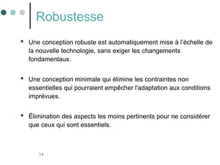 14
Robustesse
 Une conception robuste est automatiquement mise à l’échelle de
la nouvelle technologie, sans exiger les changements
fondamentaux.
 Une conception minimale qui élimine les contraintes non
essentielles qui pourraient empêcher l'adaptation aux conditions
imprévues.
 Élimination des aspects les moins pertinents pour ne considérer
que ceux qui sont essentiels.
 