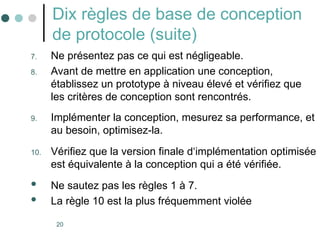 20
Dix règles de base de conception
de protocole (suite)
7. Ne présentez pas ce qui est négligeable.
8. Avant de mettre en application une conception,
établissez un prototype à niveau élevé et vérifiez que
les critères de conception sont rencontrés.
9. Implémenter la conception, mesurez sa performance, et
au besoin, optimisez-la.
10. Vérifiez que la version finale d‘implémentation optimisée
est équivalente à la conception qui a été vérifiée.
 Ne sautez pas les règles 1 à 7.
 La règle 10 est la plus fréquemment violée
 