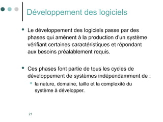 21
Développement des logiciels
 Le développement des logiciels passe par des
phases qui amènent à la production d’un système
vérifiant certaines caractéristiques et répondant
aux besoins préalablement requis.
 Ces phases font partie de tous les cycles de
développement de systèmes indépendamment de :
 la nature, domaine, taille et la complexité du
système à développer.
 