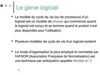 22
Le génie logiciel
 Le modèle du cycle de vie (ou de processus) d’un
logiciel est un modèle de phases qui commence quand
le logiciel est conçu et se termine quand le produit n’est
plus disponible pour l’utilisation.
 Plusieurs modèles de cycle de vie d’un logiciel existent
 Le mode d'organisation le plus employé et normalisé par
l'AFNOR (Association Française de Normalisation) est
une technique par anticipation appelée Modèle en V
 