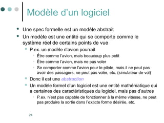 24
Modèle d’un logiciel
 Une spec formelle est un modèle abstrait
 Un modèle est une entité qui se comporte comme le
système réel de certains points de vue
 P.ex. un modèle d’avion pourrait
• Être comme l’avion, mais beaucoup plus petit
• Être comme l’avion, mais ne pas voler
• Se comporter comme l’avion pour le pilote, mais il ne peut pas
avoir des passagers, ne peut pas voler, etc. (simulateur de vol)
 Donc il est une abstraction
 Un modèle formel d’un logiciel est une entité mathématique qui
a certaines des caractéristiques du logiciel, mais pas d’autres
• P.ex. n’est pas capable de fonctionner à la même vitesse, ne peut
pas produire la sortie dans l’exacte forme désirée, etc.
 