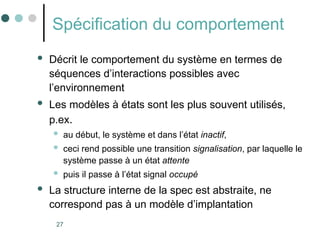 27
Spécification du comportement
 Décrit le comportement du système en termes de
séquences d’interactions possibles avec
l’environnement
 Les modèles à états sont les plus souvent utilisés,
p.ex.
 au début, le système et dans l’état inactif,
 ceci rend possible une transition signalisation, par laquelle le
système passe à un état attente
 puis il passe à l’état signal occupé
 La structure interne de la spec est abstraite, ne
correspond pas à un modèle d’implantation
 