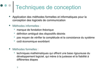 3
Techniques de conception
 Application des méthodes formelles et informatiques pour la
conception des logiciels de communication
 Méthodes informelles :
 manque de fondation théorique
 définition ambiguë des dispositifs désirés
 pas moyen de vérifier la complétude et la consistance du système
 coût économique exorbitant
 Méthodes formelles :
 techniques mathématiques qui offrent une base rigoureuse du
développement logiciel, qui mène à la justesse et la fiabilité à
différentes étapes
 
