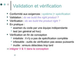 30
Validation et vérification
 Conformité aux exigences : système |= spécification
 Validation : do we build the right product ?
 Vérification : do we build the product right ?
 En pratique :
 examen du code par une équipe indépendante
 test (en général ad hoc)
 Vérification en fin de conception
 irréaliste : il n'y a pas de spécification complète
 infaisable : outils de vérification pas assez puissants
 inutile : erreurs détectées trop tard
 intégrer V & V dans la conception
 