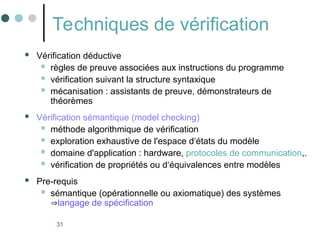 31
Techniques de vérification
 Vérification déductive
 règles de preuve associées aux instructions du programme
 vérification suivant la structure syntaxique
 mécanisation : assistants de preuve, démonstrateurs de
théorèmes
 Vérification sémantique (model checking)
 méthode algorithmique de vérification
 exploration exhaustive de l'espace d‘états du modèle
 domaine d'application : hardware, protocoles de communication,.
 vérification de propriétés ou d‘équivalences entre modèles
 Pre-requis
 sémantique (opérationnelle ou axiomatique) des systèmes
langage de spécification
 