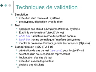 32
Techniques de validation
 Simulation
 exécution d'un modèle du système
 prototypage, discussion avec le client
 Test
 appliquer des stimuli à l'implémentation du système
 Établir la conformité à l'objectif de test
 white box : structure interne du système connue
 black box : on ne connaît que l'interface du système
 montre la présence d'erreurs, jamais leur absence (Dijkstra)
 Standardisation : ISO-ITU-T 96
 génération de cas de test (use case) pour l'objectif visé
 sélection d'un sous-ensemble représentatif
 implantation des cas de test
 exécution avec le logiciel test
 analyse des résultats
 