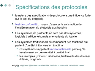 35
Spécifications des protocoles
 la nature des spécifications de protocole a une influence forte
sur le test du protocole
 test de conformité : moyen d’assurer la satisfaction de
l’implémentation du protocole aux besoins
 Les systèmes de protocole ne sont pas des systèmes
logiciels traditionnels, mais une variante du logiciel
 Les systèmes traditionnels se composent des fonctions qui
partent d'un état initial vers un état final
 ces systèmes s'appellent transformationnels parce qu'ils
transforment un premier état à un état final
 les exemples typiques : fabrication, traitements des données
différés, progiciels
Progiciel :Logiciel d'application paramétrable, destiné à la réalisation de diverses tâches.
 