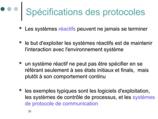 36
Spécifications des protocoles
 Les systèmes réactifs peuvent ne jamais se terminer
 le but d'exploiter les systèmes réactifs est de maintenir
l'interaction avec l'environnement système
 un système réactif ne peut pas être spécifier en se
référant seulement à ses états initiaux et finals, mais
plutôt à son comportement continu
 les exemples typiques sont les logiciels d'exploitation,
les systèmes de contrôle de processus, et les systèmes
de protocole de communication
 