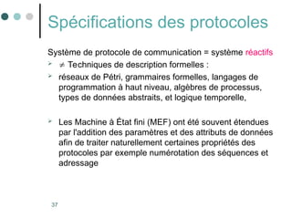 37
Spécifications des protocoles
Système de protocole de communication = système réactifs
  Techniques de description formelles :
 réseaux de Pétri, grammaires formelles, langages de
programmation à haut niveau, algèbres de processus,
types de données abstraits, et logique temporelle,
 Les Machine à État fini (MEF) ont été souvent étendues
par l'addition des paramètres et des attributs de données
afin de traiter naturellement certaines propriétés des
protocoles par exemple numérotation des séquences et
adressage
 