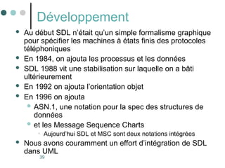 39
Développement
 Au début SDL n’était qu’un simple formalisme graphique
pour spécifier les machines à états finis des protocoles
téléphoniques
 En 1984, on ajouta les processus et les données
 SDL 1988 vit une stabilisation sur laquelle on a bâti
ultérieurement
 En 1992 on ajouta l’orientation objet
 En 1996 on ajouta
 ASN.1, une notation pour la spec des structures de
données
 et les Message Sequence Charts
• Aujourd’hui SDL et MSC sont deux notations intégrées
 Nous avons couramment un effort d’intégration de SDL
dans UML
 
