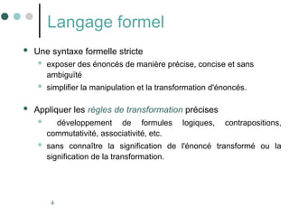 4
Langage formel
 Une syntaxe formelle stricte
 exposer des énoncés de manière précise, concise et sans
ambiguïté
 simplifier la manipulation et la transformation d'énoncés.
 Appliquer les règles de transformation précises
 développement de formules logiques, contrapositions,
commutativité, associativité, etc.
 sans connaître la signification de l'énoncé transformé ou la
signification de la transformation.
 