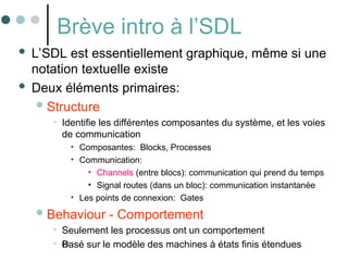 40
Brève intro à l’SDL
 L’SDL est essentiellement graphique, même si une
notation textuelle existe
 Deux éléments primaires:
Structure
• Identifie les différentes composantes du système, et les voies
de communication
• Composantes: Blocks, Processes
• Communication:
• Channels (entre blocs): communication qui prend du temps
• Signal routes (dans un bloc): communication instantanée
• Les points de connexion: Gates
Behaviour - Comportement
• Seulement les processus ont un comportement
• Basé sur le modèle des machines à états finis étendues
 