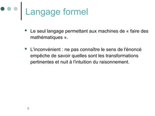 5
Langage formel
 Le seul langage permettant aux machines de « faire des
mathématiques ».
 L'inconvénient : ne pas connaître le sens de l'énoncé
empêche de savoir quelles sont les transformations
pertinentes et nuit à l'intuition du raisonnement.
 
