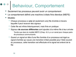 50
Behaviour, Comportement
 Seulement les processus peuvent avoir un comportement
 Le comportement définit une machine à états finis étendue (MEFE)
 Modèle:
 Chaque processus a une (et seulement une) file d’entrée à travers
laquelle il peut recevoir des signaux
 Cette file est infinie théoriquement, mais finie en pratique
 Signaux de sources différentes sont ajoutés à la même file à leur arrivée
• Tandis que dans le modèle MEFC (Chap. 4) il y a un canal pour chaque paire
de processus communicants
 Quand un signal en tête d’une file d’entrée d’un processus est égal au
signal d’entrée qui cause une transition d’état possible pour l’état courant
du processus, cette transition est effectuée et le signal est enlevé de la
file
 