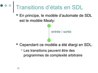 52
Transitions d’états en SDL
 En principe, le modèle d’automate de SDL
est le modèle Mealy:
 Cependant ce modèle a été élargi en SDL.
Les transitions peuvent être des
programmes de complexité arbitraire
entrée / sortie
 