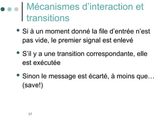 57
Mécanismes d’interaction et
transitions
 Si à un moment donné la file d’entrée n’est
pas vide, le premier signal est enlevé
 S’il y a une transition correspondante, elle
est exécutée
 Sinon le message est écarté, à moins que…
(save!)
 