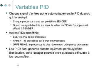 59
Variables PID
 Chaque signal d’entrée porte automatiquement le PID du proc
qui l’a envoyé
 Chaque processus a une var prédéfinie SENDER
 Quand un signal d’entrée est reçu, la valeur du PID de l’envoyeur est
affecté à SENDER
 Autres PIDs prédéfinis:
 SELF: le PID de ce processus
 PARENT: le processus qui a créé ce processus
 OFFSPRING: le processus le plus récemment créé par ce processus
 Les PIDs sont générés automatiquement par le système
d’exécution, donc l’usager pourrait avoir quelques difficultés à
les reconnaître…
 