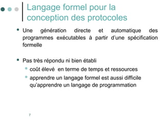 7
Langage formel pour la
conception des protocoles
 Une génération directe et automatique des
programmes exécutables à partir d’une spécification
formelle
 Pas très répondu ni bien établi
 coût élevé en terme de temps et ressources
 apprendre un langage formel est aussi difficile
qu’apprendre un langage de programmation
 