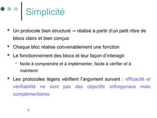 9
Simplicité
 Un protocole bien structuré  réalisé à partir d’un petit nbre de
blocs clairs et bien conçus
 Chaque bloc réalise convenablement une fonction
 Le fonctionnement des blocs et leur façon d’interagir.
 facile à comprendre et à implémenter, facile à vérifier et à
maintenir.
 Les protocoles légers vérifient l’argument suivant : efficacité et
vérifiabilité ne sont pas des objectifs orthogonaux mais
complémentaires
 