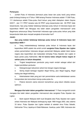 0
Pertanyaan.
1. Jumlah Pulau di Indonesia (termasuk pulau besar dan pulau kecil) yang tertera
pada Undang-Undang no 6 Tahun 1996 tentang Perairan Indonesia adalah 17.508 Pulau,
111 diantaranya adalah Pulau-pulau Kecil terluar yang telah ditetapkan dalam Kepres
6/2017 , dari 111 PPKT tersebut ada 42 PPKT yang berpenduduk dan 69 PPKT tidak
berpenduduk. Apa yang melatar belakangi beberapa pulau terluar di Indonesia lepas dari
kepemilikan NKRI? dan Mengapa kita kalah dalam pengadilan internasional? serta
Bagaimana seharusnya Sikap Pemerintah Indonesia agar pulau-pulau terluar yang tidak
berpenduduk tidak akan menjadi sengketa di kemudian hari?
Jawab :
Apa yang melatar belakangi beberapa pulau terluar di Indonesia lepas dari
kepemilikan NKRI ?
a. Yang melatarbelakangi beberapa pulau terluar di Indonesia lepas dari
kepemilikan NKRI adalah kita ambil contoh sengketa Pulau Sipadan dan Ligitan
antara pemerintahan Indonesia dengan pemerintah Malaysia adalah klaim kedua
negara atas kepemilikan dan kedaulatan terhadap Pulau Sipadan dan Ligitan di
lepas pantai pulau Kalimantan. Hal ini karena batas wilayah kedua negara di
sekitar pulau ini belum disepakati.
b. Tingkat kesejahteraan penduduk yang masih rendah sebagai akibat dari
tingkat pendidikan penduduk
c. Ketergantungan kebutuhan sehari-hari dengan negara tetangga.
d. Sering terjadi berbagai kegiatan illegal fishing, jalur illegal logging, illegal
trading dan illegal traficking.
e. Keterisolasian letak yang jauh dari pemerintahan serta keterbatasan sarana
transporatasi dan komunikasi menuju pulau-pulau itu.
f. Potensi ekonomi utama ekonomi kemaritiman yang belum dikelola secara
optimum.
Mengapa kita kalah dalam pengadilan internasional ? Pasis mengambil contoh
mengapa kita kalah dalam pengadilan internasional atas sengketa Pulau Sipadan dan
Ligitan.
a. Bukti sejarah Malaysia lebih kuat Sengketa atas Pulau Sipadan dan Ligitan
antara Indonesia dan Malaysia berlangsung sejak 1969 hingga 2002, atau selama
33 tahun. Pulau Sipadan dan Ligitan terletak di sebelah timur Pulau Sebatik,
Kalimantan Timur, tepatnya di Selat Makassar. Awalnya, pada 1966, Indonesia dan
 