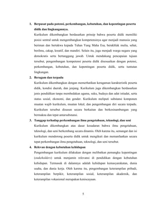 1. Berpusat pada potensi, perkembangan, kebutuhan, dan kepentingan peserta
   didik dan lingkungannya.
   Kurikulum dikembangkan berdasarkan prinsip bahwa peserta didik memiliki
   posisi sentral untuk mengembangkan kompetensinya agar menjadi manusia yang
   beriman dan bertakwa kepada Tuhan Yang Maha Esa, berakhlak mulia, sehat,
   berilmu, cakap, kreatif, dan mandiri. Selain itu, juga menjadi warga negara yang
   demokratis serta bertanggung jawab. Untuk mendukung pencapaian tujuan
   tersebut, pengembangan kompetensi peserta didik disesuaikan dengan potensi,
   perkembangan, kebutuhan, dan kepentingan peserta didik, serta tuntutan
   lingkungan.
2. Beragam dan terpadu
   Kurikulum dikembangkan dengan memerhatikan keragaman karakteristik peserta
   didik, kondisi daerah, dan jenjang. Kurikulum juga dikembangkan berdasarkan
   jenis pendidikan tanpa membedakan agama, suku, budaya dan adat istiadat, serta
   status sosial, ekonomi, dan gender. Kurikulum meliputi substansi komponen
   muatan wajib kurikulum, muatan lokal, dan pengembangan diri secara terpadu.
   Kurikulum tersebut disusun secara berkaitan dan berkesinambungan yang
   bermakna dan tepat antarsubstansi.
3. Tanggap terhadap perkembangan ilmu pengetahuan, teknologi, dan seni
   Kurikulum dikembangkan atas dasar kesadaran bahwa ilmu pengetahuan,
   teknologi, dan seni berkembang secara dinamis. Oleh karena itu, semangat dan isi
   kurikulum mendorong peserta didik untuk mengikuti dan memanfaatkan secara
   tepat perkembangan ilmu pengetahuan, teknologi, dan seni tersebut.
4. Relevan dengan kebutuhan kehidupan
   Pengembangan kurikulum dilakukan dengan melibatkan pemangku kepentingan
   (stakeholders) untuk menjamin relevansi di pendidikan dengan kebutuhan
   kehidupan. Termasuk di dalamnya adalah kehidupan kemasyarakatan, dunia
   usaha, dan dunia kerja. Oleh karena itu, pengembangan keterampilan pribadi,
   keterampilan berpikir, keterampilan sosial, keterampilan akademik, dan
   keterampilan vokasional merupakan keniscayaan.



                                        5
 