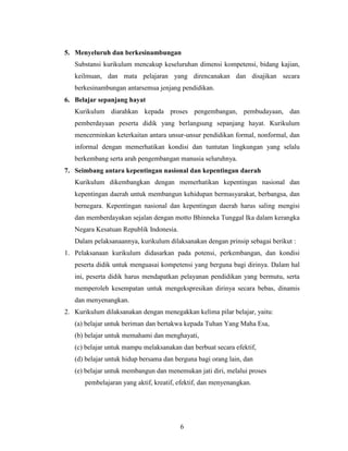 5. Menyeluruh dan berkesinambungan
   Substansi kurikulum mencakup keseluruhan dimensi kompetensi, bidang kajian,
   keilmuan, dan mata pelajaran yang direncanakan dan disajikan secara
   berkesinambungan antarsemua jenjang pendidikan.
6. Belajar sepanjang hayat
   Kurikulum diarahkan kepada proses pengembangan, pembudayaan, dan
   pemberdayaan peserta didik yang berlangsung sepanjang hayat. Kurikulum
   mencerminkan keterkaitan antara unsur-unsur pendidikan formal, nonformal, dan
   informal dengan memerhatikan kondisi dan tuntutan lingkungan yang selalu
   berkembang serta arah pengembangan manusia seluruhnya.
7. Seimbang antara kepentingan nasional dan kepentingan daerah
   Kurikulum dikembangkan dengan memerhatikan kepentingan nasional dan
   kepentingan daerah untuk membangun kehidupan bermasyarakat, berbangsa, dan
   bernegara. Kepentingan nasional dan kepentingan daerah harus saling mengisi
   dan memberdayakan sejalan dengan motto Bhinneka Tunggal Ika dalam kerangka
   Negara Kesatuan Republik Indonesia.
   Dalam pelaksanaannya, kurikulum dilaksanakan dengan prinsip sebagai berikut :
1. Pelaksanaan kurikulum didasarkan pada potensi, perkembangan, dan kondisi
   peserta didik untuk menguasai kompetensi yang berguna bagi dirinya. Dalam hal
   ini, peserta didik harus mendapatkan pelayanan pendidikan yang bermutu, serta
   memperoleh kesempatan untuk mengekspresikan dirinya secara bebas, dinamis
   dan menyenangkan.
2. Kurikulum dilaksanakan dengan menegakkan kelima pilar belajar, yaitu:
   (a) belajar untuk beriman dan bertakwa kepada Tuhan Yang Maha Esa,
   (b) belajar untuk memahami dan menghayati,
   (c) belajar untuk mampu melaksanakan dan berbuat secara efektif,
   (d) belajar untuk hidup bersama dan berguna bagi orang lain, dan
   (e) belajar untuk membangun dan menemukan jati diri, melalui proses
       pembelajaran yang aktif, kreatif, efektif, dan menyenangkan.




                                         6
 